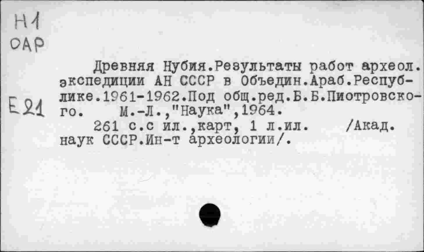 ﻿Н4
Древняя Нубия.Результаты работ археол. экспедиции АН СССР в Объедин.Араб.Респуб-г п . лике.1961-1962.Под общ.ред.Б.Б.Пиотровско-tXl го. М.-Л., "Наука”, 1964.
261 с.с ил.,карт, 1 л.ил.	/Акад,
наук СССР.Ин-т археологии/.